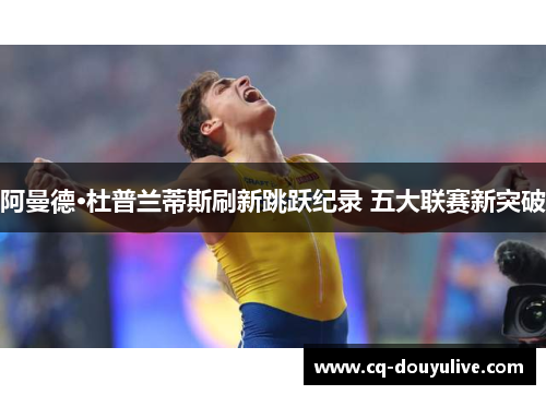 阿曼德·杜普兰蒂斯刷新跳跃纪录 五大联赛新突破 阿曼德·杜普兰蒂斯刷新跳跃纪录 五大联赛新突破